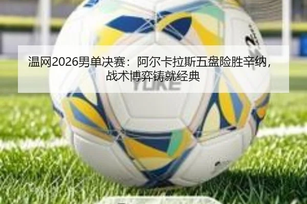 温网2026男单决赛：阿尔卡拉斯五盘险胜辛纳，战术博弈铸就经典