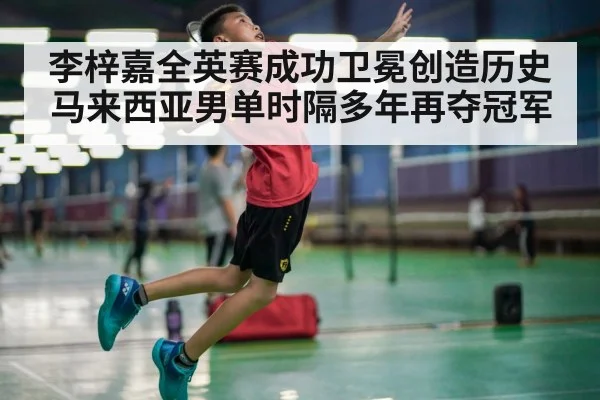 李梓嘉全英赛成功卫冕创造历史马来西亚男单时隔多年再夺冠军
